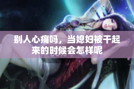 别人心痛吗，当媳妇被干起来的时候会怎样呢