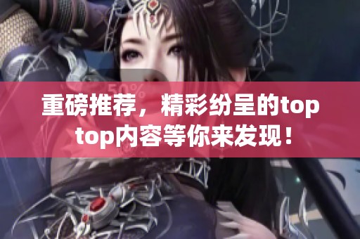 重磅推荐，精彩纷呈的top top内容等你来发现！