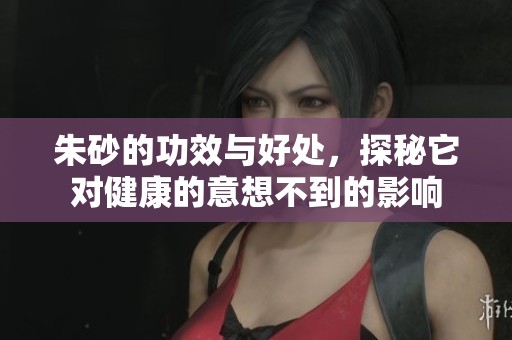 朱砂的功效与好处，探秘它对健康的意想不到的影响