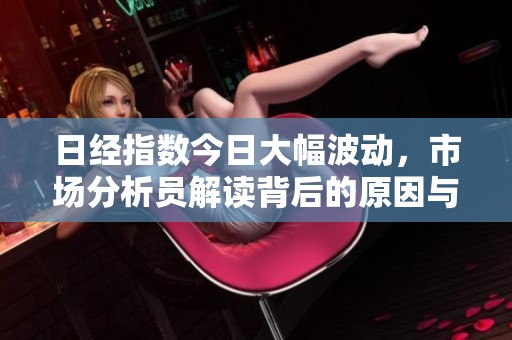 日经指数今日大幅波动，市场分析员解读背后的原因与趋势