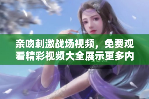 亲吻刺激战场视频，免费观看精彩视频大全展示更多内容