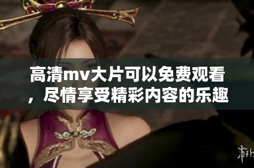 高清mv大片可以免费观看，尽情享受精彩内容的乐趣与体验