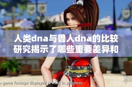 人类dna与兽人dna的比较研究揭示了哪些重要差异和相似之处