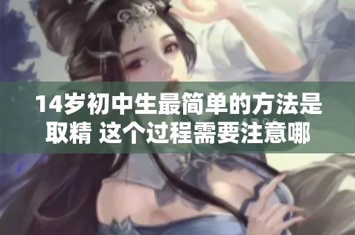 14岁初中生最简单的方法是取精 这个过程需要注意哪些方面呢