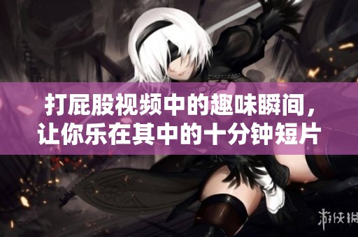 打屁股视频中的趣味瞬间，让你乐在其中的十分钟短片