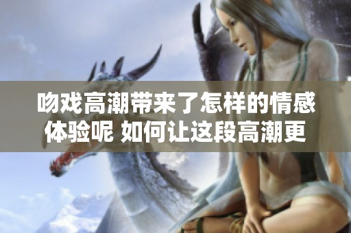 吻戏高潮带来了怎样的情感体验呢 如何让这段高潮更为动人