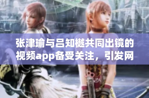 张津瑜与吕知樾共同出镜的视频app备受关注，引发网友热议