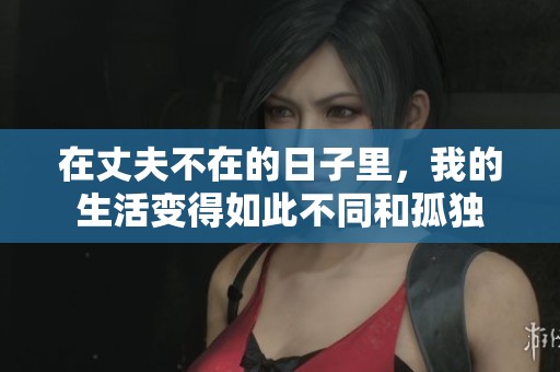 在丈夫不在的日子里，我的生活变得如此不同和孤独