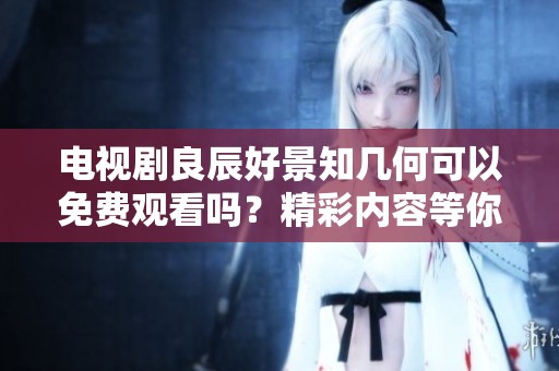 电视剧良辰好景知几何可以免费观看吗？精彩内容等你来了解！