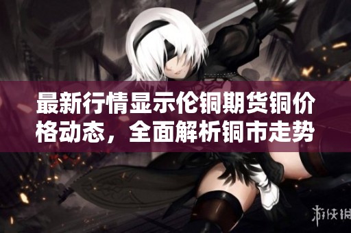最新行情显示伦铜期货铜价格动态，全面解析铜市走势与影响因素