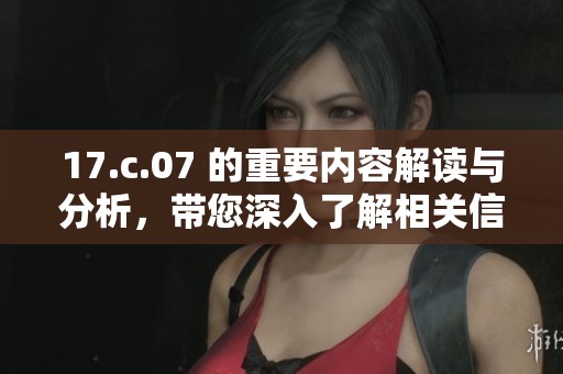 17.c.07 的重要内容解读与分析，带您深入了解相关信息与背景知识