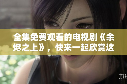 全集免费观看的电视剧《余烬之上》，快来一起欣赏这部精彩作品吧