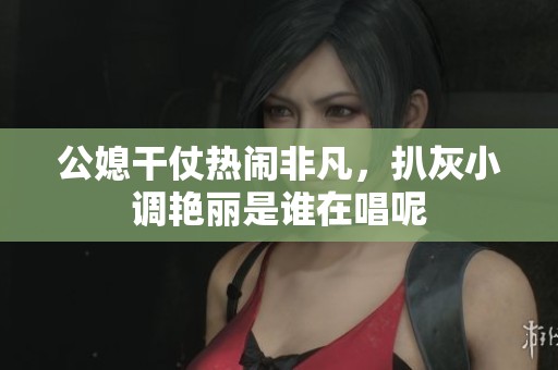 公媳干仗热闹非凡，扒灰小调艳丽是谁在唱呢