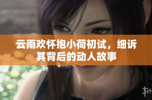 云雨欢怀抱小荷初试，细诉其背后的动人故事