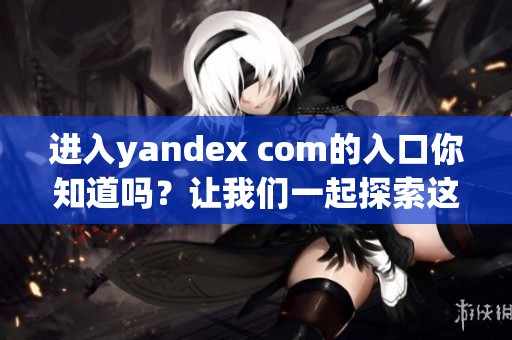 进入yandex com的入口你知道吗？让我们一起探索这个网站的更多功能。
