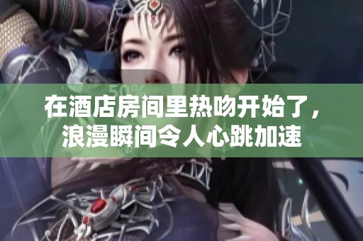 在酒店房间里热吻开始了，浪漫瞬间令人心跳加速