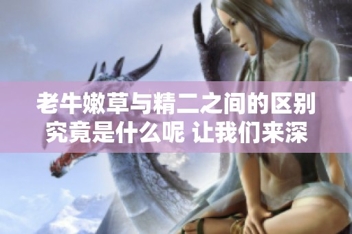 老牛嫩草与精二之间的区别究竟是什么呢 让我们来深入探讨一下这两个概念
