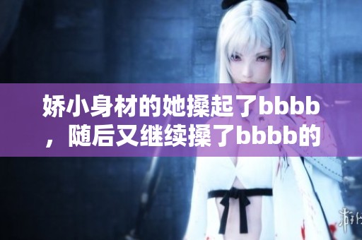 娇小身材的她搡起了bbbb，随后又继续搡了bbbb的精彩时刻。