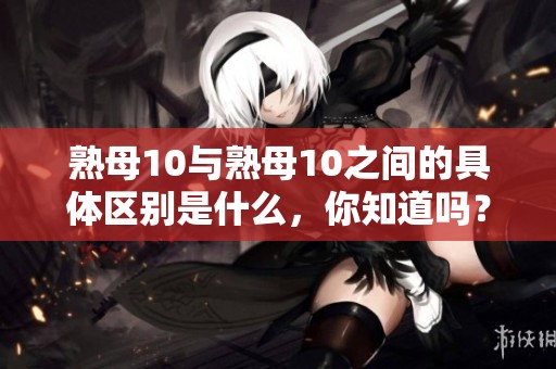 熟母10与熟母10之间的具体区别是什么，你知道吗？让我们来详细了解一下。